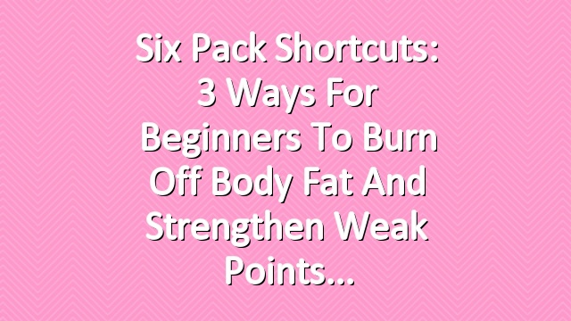 Six Pack Shortcuts: 3 Ways For Beginners To Burn Off Body Fat And Strengthen Weak Points