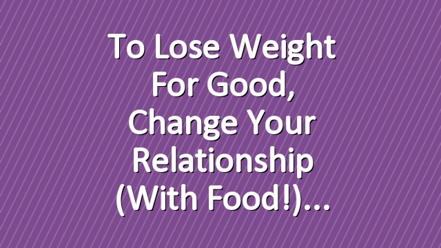 To Lose Weight for Good, Change Your Relationship (With Food!)
