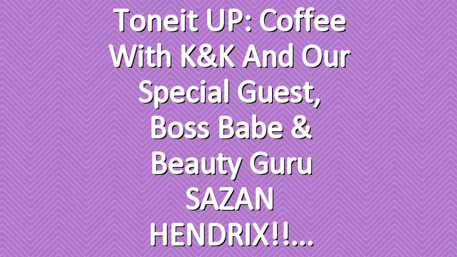 Toneit UP: Coffee with K&K and our special guest, boss babe & beauty guru SAZAN HENDRIX!!