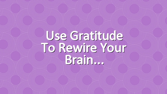 Use Gratitude to Rewire Your Brain