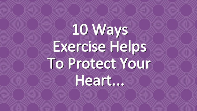 10 Ways Exercise Helps to Protect Your Heart