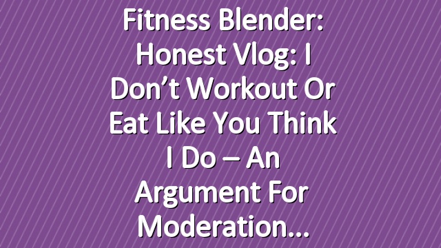 Fitness Blender: Honest Vlog: I don’t workout or eat like you think I do – An argument for moderation