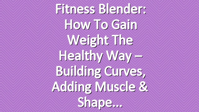 Fitness Blender: How to Gain Weight the Healthy Way – Building Curves, Adding Muscle & Shape