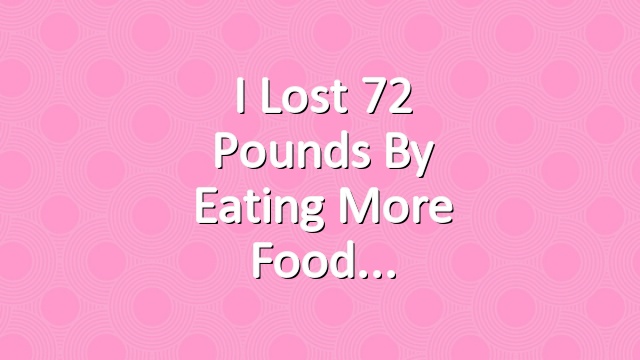 I Lost 72 Pounds By Eating More Food