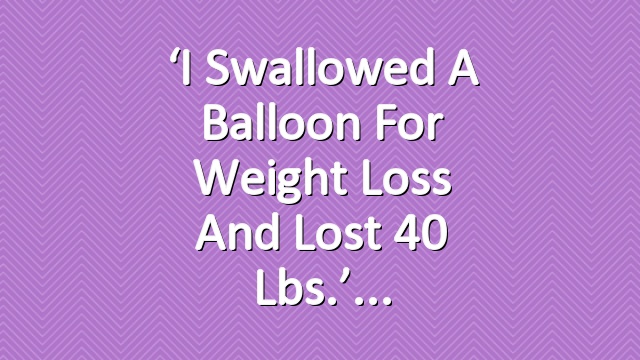 ‘I Swallowed a Balloon For Weight Loss and Lost 40 Lbs.’