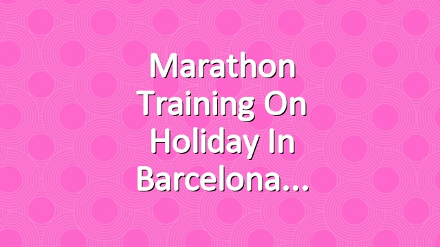 Marathon training on holiday in Barcelona