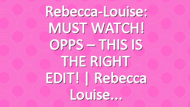 Rebecca-Louise: MUST WATCH! OPPS – THIS IS THE RIGHT EDIT! | Rebecca Louise