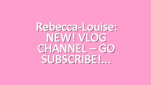 Rebecca-Louise: NEW! VLOG CHANNEL – GO SUBSCRIBE!