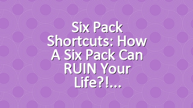Six Pack Shortcuts: How A Six Pack Can RUIN Your Life?!