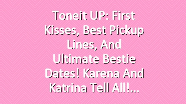 Toneit UP: First Kisses, Best Pickup Lines, and Ultimate Bestie Dates! Karena and Katrina Tell All!