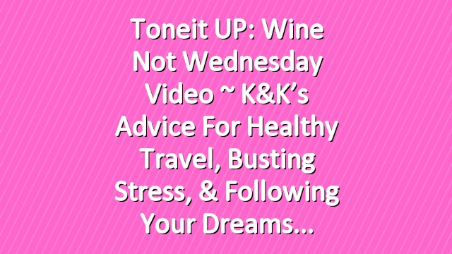 Toneit UP: Wine Not Wednesday Video ~ K&K’s Advice For Healthy Travel, Busting Stress, & Following Your Dreams