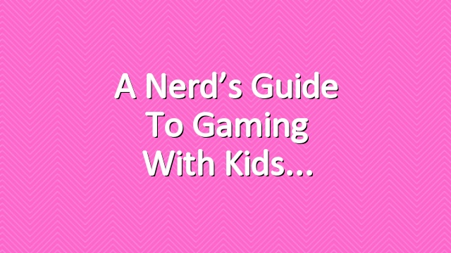 A Nerd’s Guide to Gaming with Kids
