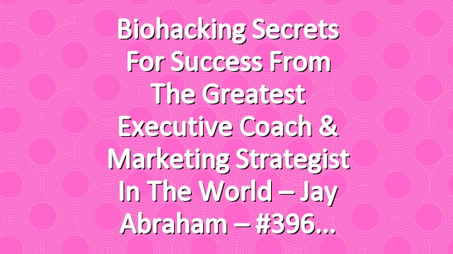 Biohacking Secrets For Success From the Greatest Executive Coach & Marketing Strategist In The World – Jay Abraham – #396
