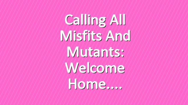 Calling all Misfits and Mutants: Welcome Home.