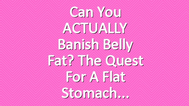 Can You ACTUALLY Banish Belly Fat? The Quest for a Flat Stomach