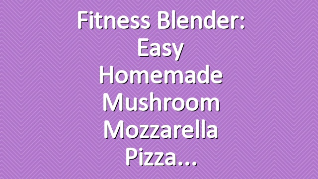 Fitness Blender: Easy Homemade Mushroom Mozzarella Pizza