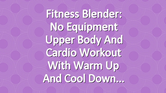 Fitness Blender: No Equipment Upper Body and Cardio Workout with Warm Up and Cool Down