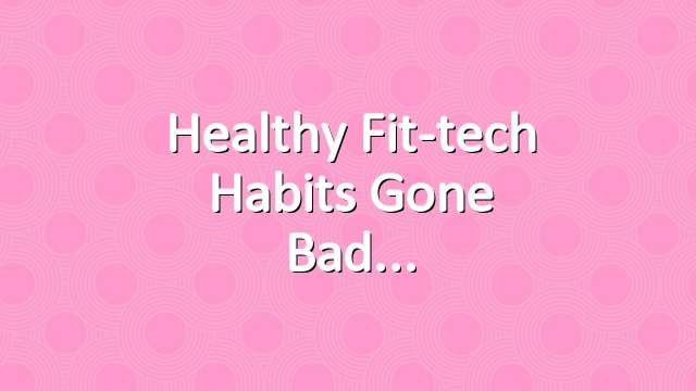 Healthy Fit-tech Habits Gone Bad
