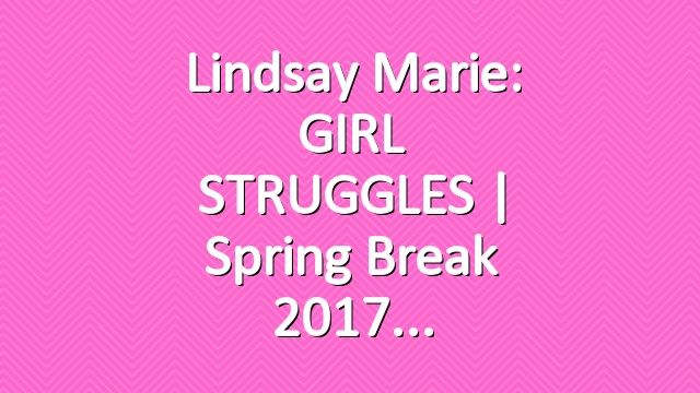 Lindsay Marie: GIRL STRUGGLES | Spring Break 2017