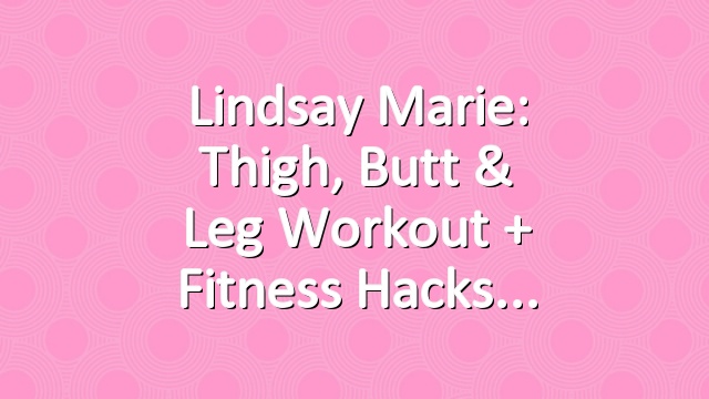 Lindsay Marie: Thigh, Butt & Leg Workout + Fitness Hacks