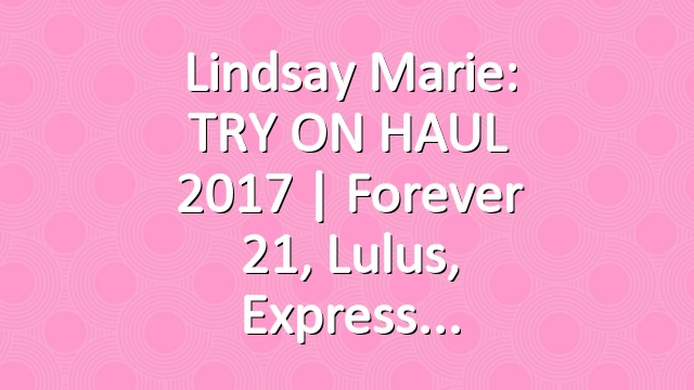 Lindsay Marie: TRY ON HAUL 2017 | Forever 21, Lulus, Express