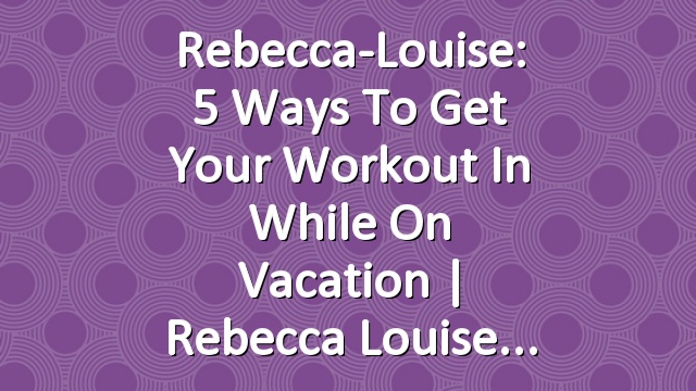 Rebecca-Louise: 5 ways to get your Workout in while on Vacation | Rebecca Louise