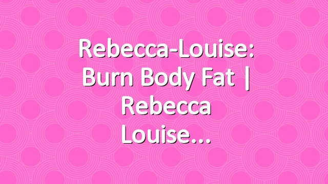 Rebecca-Louise: Burn Body Fat | Rebecca Louise