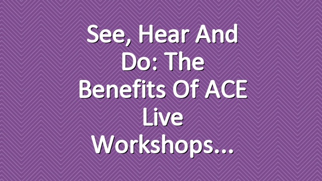 See, Hear and Do: The Benefits of ACE Live Workshops