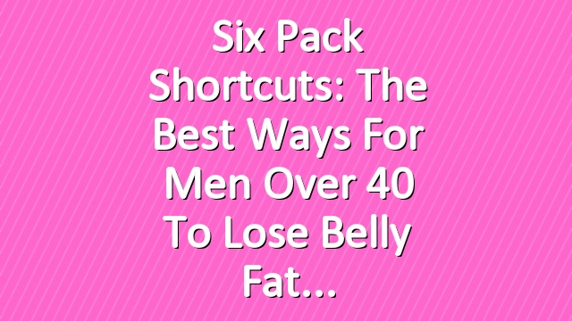 Six Pack Shortcuts: The Best Ways For Men Over 40 To Lose Belly Fat