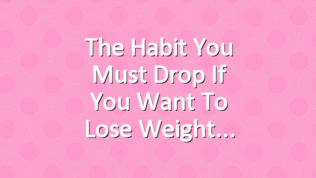 The Habit You Must Drop if You Want to Lose Weight