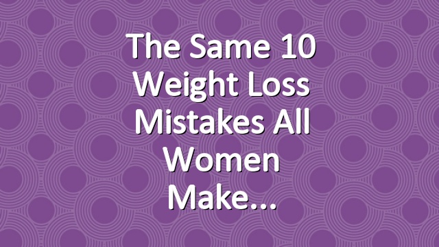The Same 10 Weight Loss Mistakes All Women Make