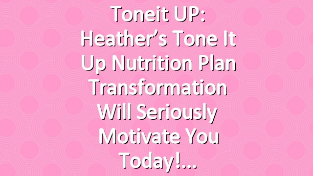 Toneit UP: Heather’s Tone It Up Nutrition Plan Transformation Will Seriously Motivate You Today!