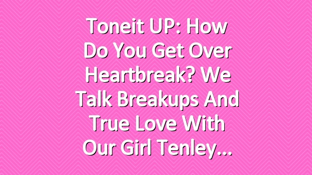 Toneit UP: How Do You Get Over Heartbreak? We Talk Breakups and True Love with Our Girl Tenley