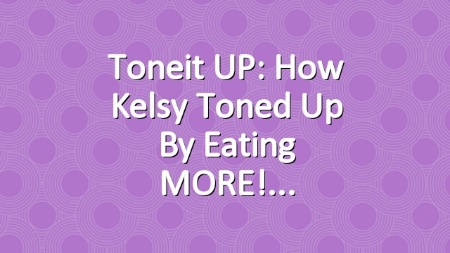 Toneit UP: How Kelsy Toned Up By Eating MORE!