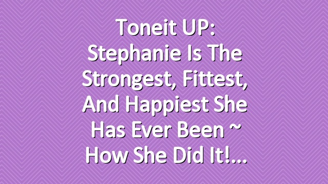 Toneit UP: Stephanie Is The Strongest, Fittest, and Happiest She Has Ever Been ~ How She Did It!