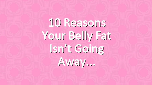 10 Reasons Your Belly Fat Isn’t Going Away