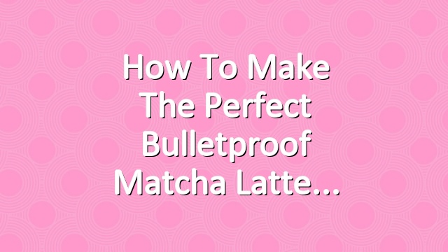 How to Make the Perfect Bulletproof Matcha Latte