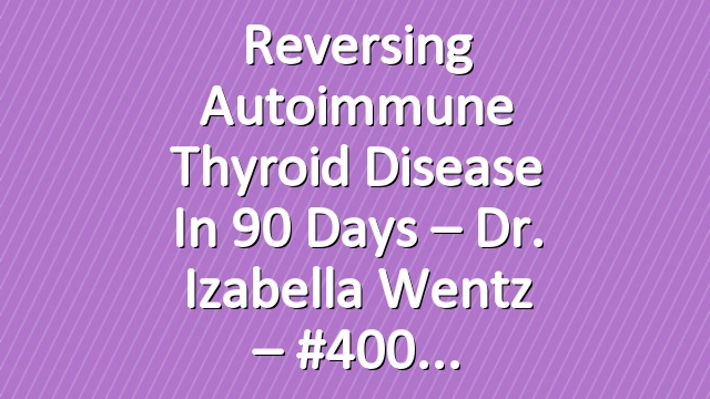 Reversing Autoimmune Thyroid Disease in 90 Days – Dr. Izabella Wentz – #400