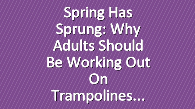 Spring Has Sprung: Why Adults Should Be Working Out on Trampolines