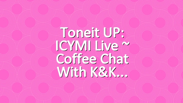 Toneit UP: ICYMI Live ~ Coffee Chat with K&K