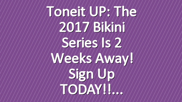 Toneit UP: The 2017 Bikini Series is 2 Weeks Away! Sign Up TODAY!!
