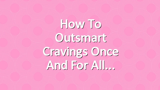How to Outsmart Cravings Once and For All