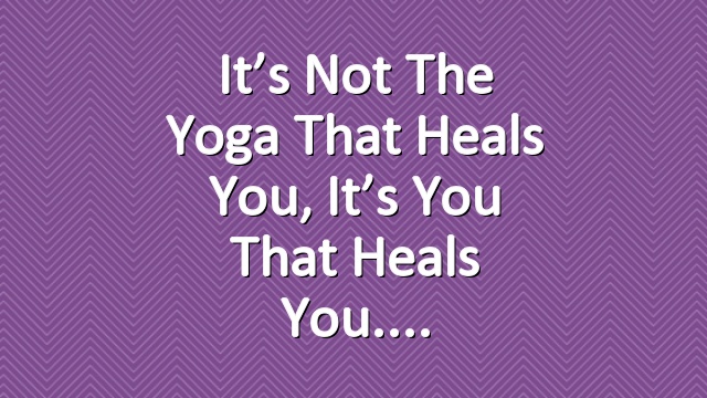 It’s Not The Yoga That Heals You, It’s You That Heals You.