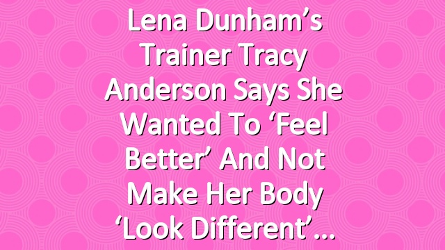 Lena Dunham’s Trainer Tracy Anderson Says She Wanted to ‘Feel Better’ and Not Make Her Body ‘Look Different’