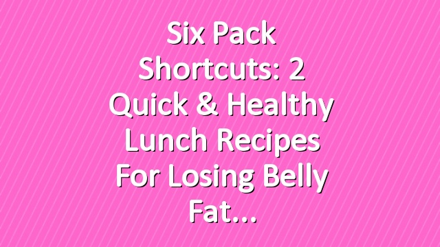 Six Pack Shortcuts: 2 Quick & Healthy Lunch Recipes For Losing Belly Fat