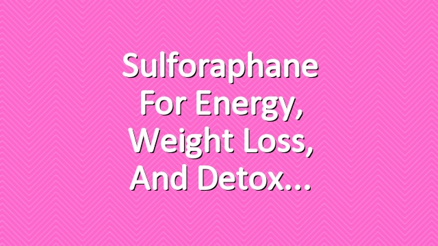 Sulforaphane for Energy, Weight Loss, and Detox