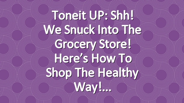 Toneit UP: Shh! We Snuck Into The Grocery Store! Here’s How To Shop The Healthy Way!