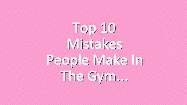 Top 10 Mistakes People Make in the Gym