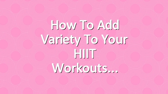 How to Add Variety to Your HIIT Workouts