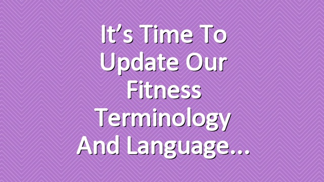 It’s Time to Update Our Fitness Terminology and Language